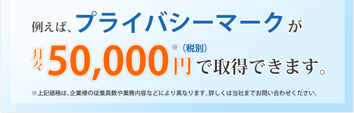例えば、プライバシーマークが月々５０，０００円で取得できます。