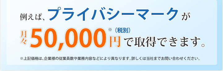 例えば、プライバシーマークが月々50,000円で取得できます。