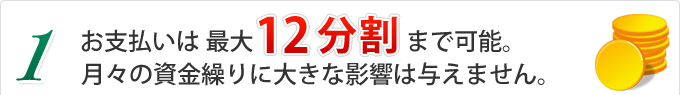 お支払いは最大１２分割まで可能。月々の資金繰りに大きな影響は与えません。