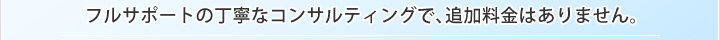 フルサポートの丁寧なコンサルティングで、追加料金はありません。