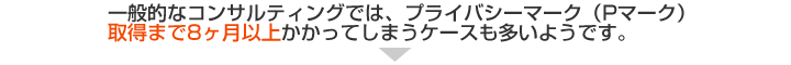 一般的なコンサルティングでは、プライバシーマーク（Pマーク）取得まで8ヶ月以上かかってしまうケースも多いようです。